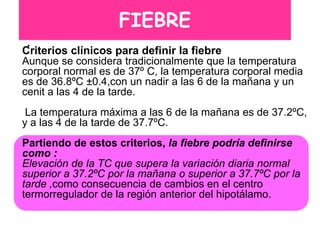 FIEBRE
 .
Criterios clínicos para definir la fiebre
Aunque se considera tradicionalmente que la temperatura
corporal normal es de 37º C, la temperatura corporal media
es de 36.8ºC ±0.4,con un nadir a las 6 de la mañana y un
cenit a las 4 de la tarde.
 La temperatura máxima a las 6 de la mañana es de 37.2ºC,
y a las 4 de la tarde de 37.7ºC.
Partiendo de estos criterios, la fiebre podría definirse
como :
Elevación de la TC que supera la variación diaria normal
superior a 37.2ºC por la mañana o superior a 37.7ºC por la
tarde ,como consecuencia de cambios en el centro
termorregulador de la región anterior del hipotálamo.
 