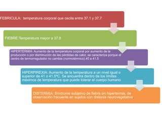 FEBRICULA: temperatura corporal que oscila entre 37.1 y 37.7




  FIEBRE:Temperatura mayor a 37.8


      HIPERTERMIA: Aumento de la temperatura corporal por aumento de la
      producción o por disminución de las pérdidas de calor, se caracteriza porque el
      centro de termorregulador no cambia (normotèrmico).40 a 41.5



              HIPERPIREXIA: Aumento de la temperatura a un nivel igual o
              superior de 41 o 41.5ºC. Se encuentra dentro de los límites
              máximos de temperatura que puede tolerar el cuerpo humano


                      DISTERMIA: Síndrome subjetivo de fiebre sin hipertermia, de
                      observación frecuente en sujetos con distonía neurovegetativa.
 