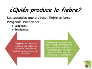 ¿Quién produce la fiebre?
Las sustancias que producen fiebre se llaman
Pirógenos. Pueden ser:
     Exógenos
     Endógenos



                                 Endógenos son producidos
     Exógenos :Son ajenos al
                                por el huésped en respuesta
     huésped, casi todos son
                                 generalmente a estímulos
      productos microbianos,
                                 iniciadores que suelen ser
    toxinas o microorganismos
                                   desencadenados por la
            completos.
                                  infección o la inflamación
 