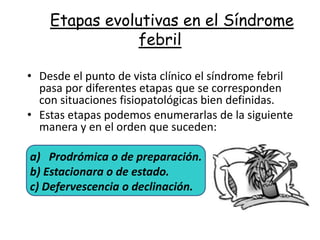 Etapas evolutivas en el Síndrome
                febril

• Desde el punto de vista clínico el síndrome febril
  pasa por diferentes etapas que se corresponden
  con situaciones fisiopatológicas bien definidas.
• Estas etapas podemos enumerarlas de la siguiente
  manera y en el orden que suceden:

a) Prodrómica o de preparación.
b) Estacionara o de estado.
c) Defervescencia o declinación.
 
