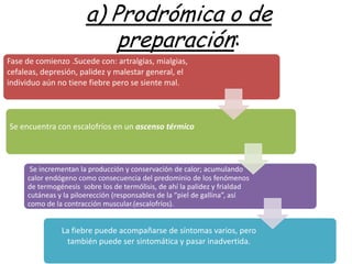 a) Prodrómica o de
                           preparación:
Fase de comienzo .Sucede con: artralgias, mialgias,
cefaleas, depresión, palidez y malestar general, el
individuo aún no tiene fiebre pero se siente mal.



Se encuentra con escalofríos en un ascenso térmico



      Se incrementan la producción y conservación de calor; acumulando
     calor endógeno como consecuencia del predominio de los fenómenos
     de termogénesis sobre los de termólisis, de ahí la palidez y frialdad
     cutáneas y la piloerección (responsables de la “piel de gallina”, así
     como de la contracción muscular.(escalofríos).


               La fiebre puede acompañarse de síntomas varios, pero
                también puede ser sintomática y pasar inadvertida.
 