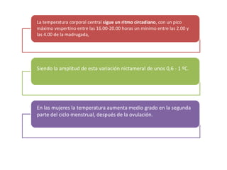 La temperatura corporal central sigue un ritmo circadiano, con un pico
máximo vespertino entre las 16.00-20.00 horas un mínimo entre las 2.00 y
las 4.00 de la madrugada,




Siendo la amplitud de esta variación nictameral de unos 0,6 - 1 ºC.




En las mujeres la temperatura aumenta medio grado en la segunda
parte del ciclo menstrual, después de la ovulación.
 