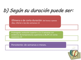 b) Según su duración puede ser:
   Efímera o de corta duración: de horas o pocos
   días, inferior a las dos semanas.13



   Prolongada: evolución superior a 2 o 3 semanas con
   evidencia de temperaturas superiores a 38,3ºC en varias
   ocasiones.13



   Persistente: de semanas o meses.
 