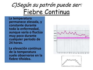 C)Según su patrón puede ser:
         Fiebre Continua
La temperatura
permanece elevada, y
constante durante
toda la enfermedad,
aunque varía o fluctúa
muy poco durante
cualquier periodo de
24 horas.
La elevación continua
de la temperatura
suele observarse en la
fiebre tifoidea.
 