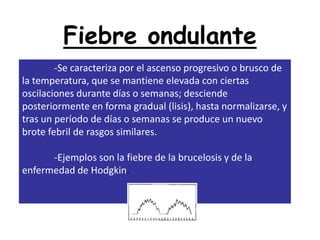 Fiebre ondulante
        -Se caracteriza por el ascenso progresivo o brusco de
la temperatura, que se mantiene elevada con ciertas
oscilaciones durante días o semanas; desciende
posteriormente en forma gradual (lisis), hasta normalizarse, y
tras un período de días o semanas se produce un nuevo
brote febril de rasgos similares.

      -Ejemplos son la fiebre de la brucelosis y de la
enfermedad de Hodgkin.
 