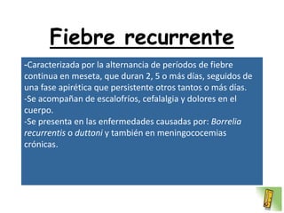 Fiebre recurrente
-Caracterizada por la alternancia de períodos de fiebre
continua en meseta, que duran 2, 5 o más días, seguidos de
una fase apirética que persistente otros tantos o más días.
-Se acompañan de escalofríos, cefalalgia y dolores en el
cuerpo.
-Se presenta en las enfermedades causadas por: Borrelia
recurrentis o duttoni y también en meningococemias
crónicas.
 