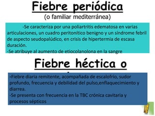 Fiebre periódica
                 (o familiar mediterránea)
        -Se caracteriza por una poliartritis edematosa en varias
articulaciones, un cuadro peritonítico benigno y un síndrome febril
de aspecto seudopalúdico, en crisis de hipertermia de escasa
duración.
-Se atribuye al aumento de etiocolanolona en la sangre

              Fiebre héctica o
                         séptica:
 -Fiebre diaria remitente, acompañada de escalofrío, sudor
 profundo, frecuencia y debilidad del pulso,enflaquecimiento y
 diarrea.
 -Se presenta con frecuencia en la TBC crónica cavitaria y
 procesos sépticos
 