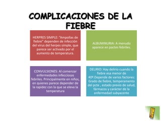 COMPLICACIONES DE LA
       FIEBRE
HERPRES SIMPLE: ”Ampollas de
 fiebre” dependen de infección
                                        ALBUMINURIA: A menudo
del virus del herpes simple, que
                                        aparece en pactes febriles.
    parece ser activado por el
    aumento de temperatura.



                                      DELIRIO: Hay delirio cuando la
  CONVULSIONES: Al comenzar
                                            fiebre esa menor de
     enfermedades infecciosas
                                     40º.Depende de varios factores:
febriles. Principalmente en niños,
                                     Grado de fiebre, temperamento
 en quienes parece depender de
                                     del pcte , estado previo de salud,
 la rapidez con la que se eleva la
                                         fármacos y carácter de la
            temperatura
                                          enfermedad subyacente
 