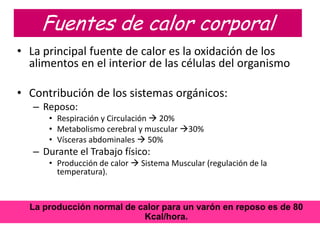 Fuentes de calor corporal
• La principal fuente de calor es la oxidación de los
  alimentos en el interior de las células del organismo

• Contribución de los sistemas orgánicos:
   – Reposo:
      • Respiración y Circulación  20%
      • Metabolismo cerebral y muscular 30%
      • Vísceras abdominales  50%
   – Durante el Trabajo físico:
      • Producción de calor  Sistema Muscular (regulación de la
        temperatura).


  La producción normal de calor para un varón en reposo es de 80
                           Kcal/hora.
 