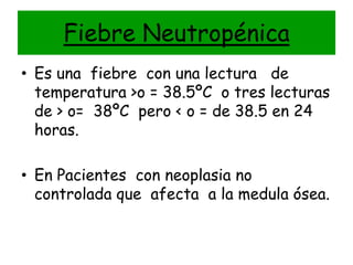Fiebre Neutropénica
• Es una fiebre con una lectura de
  temperatura >o = 38.5ºC o tres lecturas
  de > o= 38ºC pero < o = de 38.5 en 24
  horas.

• En Pacientes con neoplasia no
  controlada que afecta a la medula ósea.
 