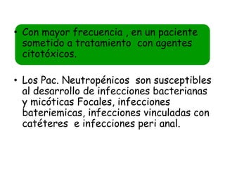 • Con mayor frecuencia , en un paciente
  sometido a tratamiento con agentes
  citotóxicos.

• Los Pac. Neutropénicos son susceptibles
  al desarrollo de infecciones bacterianas
  y micóticas Focales, infecciones
  bateriemicas, infecciones vinculadas con
  catéteres e infecciones peri anal.
 