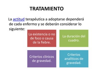 TRATAMIENTO
La actitud terapéutica a adoptarse dependerá
de cada enfermo y se deberán considerar lo
siguiente:
           La existencia o no
                                 La duración del
            de foco o causa
                                     cuadro.
              de la fiebre.


                                    Criterios
            Criterios clínicos
                                  analíticos de
             de gravedad.
                                   gravedad.
 