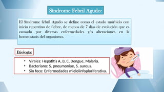 Síndrome Febril Agudo:
El Síndrome febril Agudo se define como el estado mórbido con
inicio repentino de fiebre, de menos de 7 días de evolución que es
causado por diversas enfermedades y/o alteraciones en la
homeostasis del organismo.
Etiología:
• Virales: Hepatitis A, B, C, Dengue, Malaria.
• Bacteriano: S. pneumoniae, S. aureus.
• Sin foco: Enfermedades mielolinfoploriferativa.
 