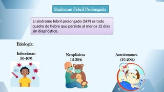 Síndrome Febril Prolongado
El síndrome febril prolongado (SFP) es todo
cuadro de fiebre que persiste al menos 15 días
sin diagnóstico.
Etiología:
Infecciosas:
30-40%
Neoplásicas
15-20%
Autoinmunes
(10-20%)
 