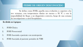 FIEBRE DE ORIGEN DESCONOCIDO
Se define como FOD, aquella cuya evolución es superior a las
tres semanas, con temperaturas diarias no menos a 38 ºC y con la
imposibilidad de llegar a un diagnóstico correcto, luego de una semana
de investigaciones a nivel hospitalario.
Se divide en 4 grupos:
1. FOD Clásica
2. FOD Nosocomial
3. FOD Asociada a paciente con neutropenia
4. FOD Asociada al paciente portador de VIH
 