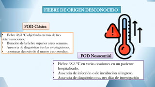 FIEBRE DE ORIGEN DESCONOCIDO
FOD Clásica
• Fiebre 38,3 ºC objetivada en más de tres
determinaciones.
• Duración de la fiebre superior a tres semanas.
• Ausencia de diagnóstico tras las investigaciones.
• oportunas después de al menos tres consultas.
FOD Nosocomial
• Fiebre 38,3 ºC en varias ocasiones en un paciente
hospitalizado.
• Ausencia de infección o de incubación al ingreso.
• Ausencia de diagnóstico tras tres días de investigación
 