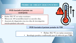 FIEBRE DE ORIGEN DESCONOCIDO
FOD Asociada al paciente con
neutropenia
• Fiebre 38,3 ºC en varias ocasiones.
• Menos de 500 neutrófilos/mm3 en uno-dos días.
• Ausencia de diagnóstico tras tres días de investigación
intrahospitalaria adecuada
FOD Asociada al paciente portador de VIH
• Fiebre 38,3 ºC en varias ocasiones.
• Serología positiva confirmada para la infecció por VIH.
 