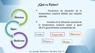 ¿Qué es Fiebre?
Síntoma
Signo
Síndrome
 Fenómeno de elevación de la
temperatura corporal debido aun setpoint
alterado.
 Consiste en la elevación anormal de
la temperatura corporal mayor o igual
38,3ºC generalmente acompañado de:
Cefalea Taquicardia
Polipnea Mialgias
Hiporexia
Los grandes Síndromes. Sanabria. Cap. 3
 