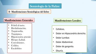 Semiología de la Fiebre
3) Manifestaciones Semiológicas del fiebre
Manifestaciones Generales
• Febril al tacto.
• Deshidratación.
• Taquicardia.
• Taquipnea.
• Hipotensión arterial.
• Herpes Labial.
• Convulsiones.
• Cefalea.
• Escalofríos
Manifestaciones Locales:
• Cefaleas.
• Dolor en Hipocondrio derecho.
• Dolor Lumbar.
• Dolor Abdominal.
• Dolor de garganta.
• Disuria.
 