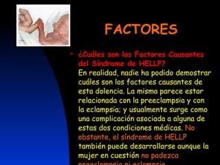 FACTORES ¿Cuáles son los Factores Causantes del Síndrome de HELLP? En realidad, nadie ha podido demostrar cuáles son los factores causantes de esta dolencia. La misma parece estar relacionada con la preeclampsia y con la eclampsia; y usualmente surge como una complicación asociada a alguna de estas dos condiciones médicas.  No obstante, el síndrome de HELLP  también puede desarrollarse aunque la mujer en cuestión  no padezca preeclampsia ni eclampsia. 