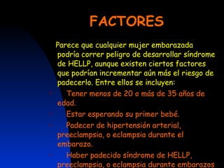 FACTORES Parece que cualquier mujer embarazada podría correr peligro de desarrollar síndrome de HELLP, aunque existen ciertos factores que podrían incrementar aún más el riesgo de padecerlo. Entre ellos se incluyen: Tener menos de 20 o más de 35 años de edad.  Estar esperando su primer bebé.  Padecer de hipertensión arterial, preeclampsia, o eclampsia durante el embarazo.  Haber padecido síndrome de HELLP, preeclampsia, o eclampsia durante embarazos anteriores. 