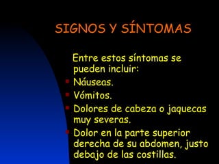 SIGNOS Y SÍNTOMAS Entre estos síntomas se pueden incluir:  Náuseas.  Vómitos.  Dolores de cabeza o jaquecas muy severas.  Dolor en la parte superior derecha de su abdomen, justo debajo de las costillas.  