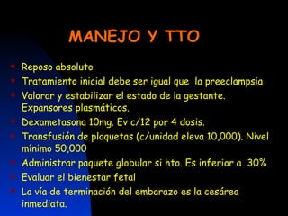 MANEJO Y TTO   Reposo absoluto Tratamiento inicial debe ser igual que  la preeclampsia Valorar y estabilizar el estado de la gestante. Expansores plasmáticos. Dexametasona 10mg. Ev c/12 por 4 dosis. Transfusión de plaquetas (c/unidad eleva 10,000). Nivel mínimo 50,000 Administrar paquete globular si hto. Es inferior a  30% Evaluar el bienestar fetal La vía de terminación del embarazo es la cesárea inmediata. 