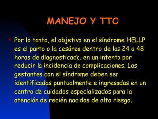 MANEJO Y TTO Por lo tanto, el objetivo en el síndrome HELLP es el parto o la cesárea dentro de las 24 a 48 horas de diagnosticado, en un intento por reducir la incidencia de complicaciones. Las gestantes con el síndrome deben ser identificadas puntualmente e ingresadas en un centro de cuidados especializados para la atención de recién nacidos de alto riesgo. 