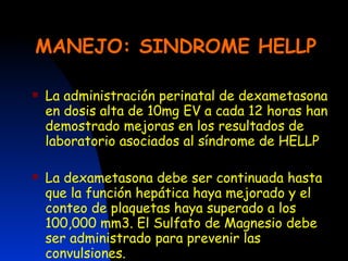 MANEJO: SINDROME HELLP La administración perinatal de dexametasona en dosis alta de 10mg EV a cada 12 horas han demostrado mejoras en los resultados de laboratorio asociados al síndrome de HELLP La dexametasona debe ser continuada hasta que la función hepática haya mejorado y el conteo de plaquetas haya superado a los 100,000 mm3. El Sulfato de Magnesio debe ser administrado para prevenir las convulsiones. 