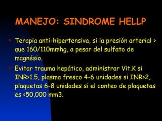 MANEJO: SINDROME HELLP Terapia anti-hipertensiva, si la presión arterial > que 160/110mmhg, a pesar del sulfato de magnésio. Evitar trauma hepático, administrar Vit.K si INR>1.5, plasma fresco 4-6 unidades si INR>2, plaquetas 6-8 unidades si el conteo de plaquetas es <50,000 mm3. 