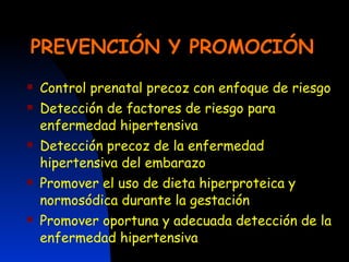 PREVENCIÓN Y PROMOCIÓN Control prenatal precoz con enfoque de riesgo Detección de factores de riesgo para enfermedad hipertensiva Detección precoz de la enfermedad hipertensiva del embarazo Promover el uso de dieta hiperproteica y normosódica durante la gestación  Promover oportuna y adecuada detección de la enfermedad hipertensiva 