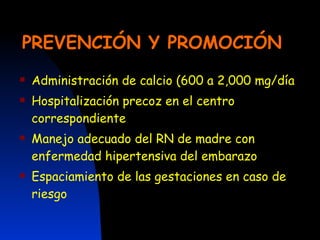 PREVENCIÓN Y PROMOCIÓN Administración de calcio (600 a 2,000 mg/día Hospitalización precoz en el centro correspondiente Manejo adecuado del RN de madre con enfermedad hipertensiva del embarazo Espaciamiento de las gestaciones en caso de riesgo 