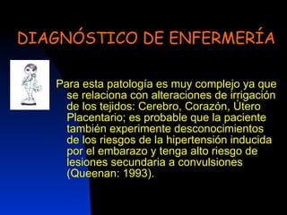 DIAGNÓSTICO DE ENFERMERÍA Para esta patología es muy complejo ya que se relaciona con alteraciones de irrigación de los tejidos: Cerebro, Corazón, Útero Placentario; es probable que la paciente también experimente desconocimientos de los riesgos de la hipertensión inducida por el embarazo y tenga alto riesgo de lesiones secundaria a convulsiones (Queenan: 1993). 
