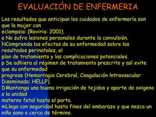 EVALUACIÓN DE ENFERMERIA Los resultados que anticipan los cuidados de enfermería son que la mujer con eclampsia: (Roviria: 2001). 􀀵  No sufra lesiones personales durante la convulsión. 􀀵  Comprenda los efectos de su enfermedad sobre los resultados perinatales, el plan de tratamiento y las complicaciones potenciales. 􀀵  Se adhiera al régimen de tratamiento prescrito y así evite que su enfermedad progrese (Hemorragia Cerebral, Coagulación lntravascular Diseminada: HELLP). 􀀵  Mantenga una buena irrigación de tejidos y aporte de oxigeno a la unidad materno fetal hasta el parto. 􀀵  Llega con seguridad hasta fines del embarazo y que nazca un niño sano o cerca de término. 