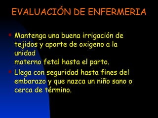 EVALUACIÓN DE ENFERMERIA Mantenga una buena irrigación de tejidos y aporte de oxigeno a la unidad materno fetal hasta el parto. Llega con seguridad hasta fines del embarazo y que nazca un niño sano o cerca de término. 