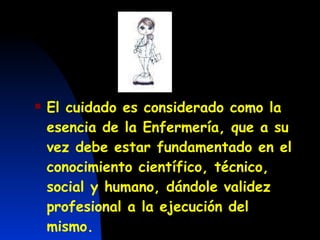 El cuidado es considerado como la esencia de la Enfermería, que a su vez debe estar fundamentado en el conocimiento científico, técnico, social y humano, dándole validez profesional a la ejecución del mismo.   
