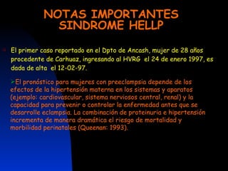 NOTAS IMPORTANTES SINDROME HELLP El primer caso reportado en el Dpto de Ancash, mujer de 28 años procedente de Carhuaz, ingresando al HVRG  el 24 de enero 1997, es dada de alta  el 12-02-97. El pronóstico para mujeres con preeclampsia depende de los efectos de la hipertensión materna en los sistemas y aparatos (ejemplo: cardiovascular, sistema nerviosos central, renal) y la capacidad para prevenir o controlar la enfermedad antes que se desarrolle eclampsia. La combinación de proteinuria e hipertensión incrementa de manera dramática el riesgo de mortalidad y morbilidad perinatales (Queenan: 1993). 