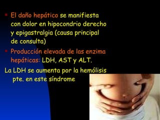 El daño hepático   se manifiesta con dolor en hipocondrio derecho y epigastralgia (causa principal  de consulta) Producción elevada de las enzima hepáticas:  LDH, AST y ALT. La LDH se aumenta por la hemólisis  pte. en este síndrome 