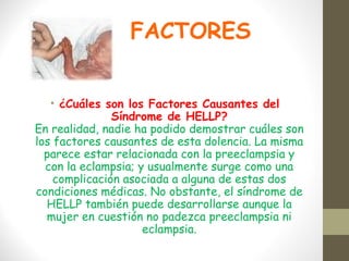 FACTORES
• ¿Cuáles son los Factores Causantes del
Síndrome de HELLP?
En realidad, nadie ha podido demostrar cuáles son
los factores causantes de esta dolencia. La misma
parece estar relacionada con la preeclampsia y
con la eclampsia; y usualmente surge como una
complicación asociada a alguna de estas dos
condiciones médicas. No obstante, el síndrome de
HELLP también puede desarrollarse aunque la
mujer en cuestión no padezca preeclampsia ni
eclampsia.
 