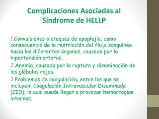 Complicaciones Asociadas al
Síndrome de HELLP
1.Convulsiones o ataques de apoplejía, como
consecuencia de la restricción del flujo sanguíneo
hacia los diferentes órganos, causada por la
hipertensión arterial.
2.Anemia, causada por la ruptura y diseminación de
los glóbulos rojos.
3.Problemas de coagulación, entre los que se
incluyen: Coagulación Intravascular Diseminada
(CID), la cual puede llegar a provocar hemorragias
internas.
 