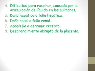 4. Dificultad para respirar, causada por la
acumulación de líquido en los pulmones.
5. Daño hepático o falla hepática.
6. Daño renal o falla renal.
7. Apoplejía o derrame cerebral.
8. Desprendimiento abrupto de la placenta.
 