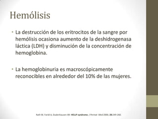 Hemólisis
• La destrucción de los eritrocitos de la sangre por
  hemólisis ocasiona aumento de la deshidrogenasa
  láctica (LDH) y disminución de la concentración de
  hemoglobina.

• La hemoglobinuria es macroscópicamente
  reconocibles en alrededor del 10% de las mujeres.




          Rath W, Faridi A, Dudenhausen JW: HELLP syndrome. J Perinat Med 2000, 28:249-260.
 