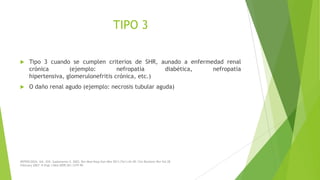 TIPO 3


Tipo 3 cuando se cumplen criterios de SHR, aunado a enfermedad renal
crónica
(ejemplo:
nefropatía
diabética,
nefropatía
hipertensiva, glomerulonefritis crónica, etc.)



O daño renal agudo (ejemplo: necrosis tubular aguda)

NEFROLOGÍA. Vol. XXII. Suplemento 5. 2002; Rev Med Hosp Gen Méx 2011;74(1):42-49; Clin Biochem Rev Vol 28
February 2007; N Engl J Med 2009;361:1279-90

 