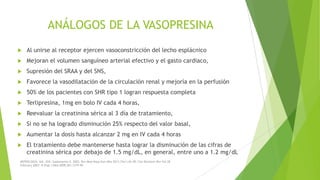 ANÁLOGOS DE LA VASOPRESINA


Al unirse al receptor ejercen vasoconstricción del lecho esplácnico



Mejoran el volumen sanguíneo arterial efectivo y el gasto cardiaco,



Supresión del SRAA y del SNS,



Favorece la vasodilatación de la circulación renal y mejoría en la perfusión



50% de los pacientes con SHR tipo 1 logran respuesta completa



Terlipresina, 1mg en bolo IV cada 4 horas,



Reevaluar la creatinina sérica al 3 día de tratamiento,



Si no se ha logrado disminución 25% respecto del valor basal,



Aumentar la dosis hasta alcanzar 2 mg en IV cada 4 horas



El tratamiento debe mantenerse hasta lograr la disminución de las cifras de
creatinina sérica por debajo de 1.5 mg/dL, en general, entre uno a 1.2 mg/dL

NEFROLOGÍA. Vol. XXII. Suplemento 5. 2002; Rev Med Hosp Gen Méx 2011;74(1):42-49; Clin Biochem Rev Vol 28
February 2007; N Engl J Med 2009;361:1279-90

 
