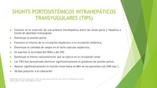 SHUNTS PORTOSISTÉMICOS INTRAHEPÁTICOS
TRANSYUGULARES (TIPS)


Consiste en la inserción de una prótesis intrahepática entre las venas porta y hepática a
través de abordaje transyugular



Disminuye la presión portal



Favorece el retorno de la circulación esplácnica a la circulación sistémica,



Disminuye la cantidad de sangre en el lecho vascular esplácnico,



Se suprime la actividad del SRAA y del SNS



Disminuye el efecto vasoconstrictor que se ejerce en la circulación renal



Los TIPS han demostrado disminuir significativamente el gradiente de presión portal,



Mejorar significativamente la función renal hasta en 86% de los pacientes con SHR tipo 1,



30 días posterior a la colocación

NEFROLOGÍA. Vol. XXII. Suplemento 5. 2002; Rev Med Hosp Gen Méx 2011;74(1):42-49; Clin Biochem Rev Vol 28
February 2007; N Engl J Med 2009;361:1279-90

 