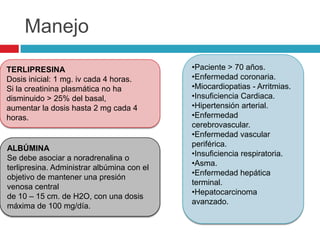 Manejo
TERLIPRESINA
Dosis inicial: 1 mg. iv cada 4 horas.
Si la creatinina plasmática no ha
disminuido > 25% del basal,
aumentar la dosis hasta 2 mg cada 4
horas.
ALBÚMINA
Se debe asociar a noradrenalina o
terlipresina. Administrar albúmina con el
objetivo de mantener una presión
venosa central
de 10 – 15 cm. de H2O, con una dosis
máxima de 100 mg/día.
•Paciente > 70 años.
•Enfermedad coronaria.
•Miocardiopatias - Arritmias.
•Insuficiencia Cardiaca.
•Hipertensión arterial.
•Enfermedad
cerebrovascular.
•Enfermedad vascular
periférica.
•Insuficiencia respiratoria.
•Asma.
•Enfermedad hepática
terminal.
•Hepatocarcinoma
avanzado.
 