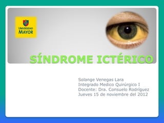SÍNDROME ICTÉRICO
      Solange Venegas Lara
      Integrado Medico Quirúrgico I
      Docente: Dra. Consuelo Rodríguez
      Jueves 15 de noviembre del 2012
 