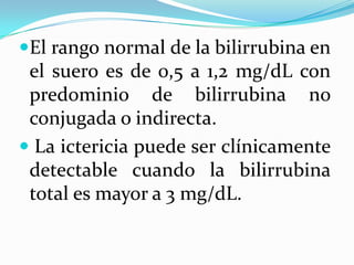 El rango normal de la bilirrubina en
 el suero es de 0,5 a 1,2 mg/dL con
 predominio de bilirrubina no
 conjugada o indirecta.
 La ictericia puede ser clínicamente
 detectable cuando la bilirrubina
 total es mayor a 3 mg/dL.
 