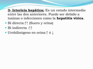 3- Ictericia hepática: Es un estado intermedio
  entre las dos anteriores. Puede ser debido a
  toxinas o infecciones como la hepatitis vírica.
 Bi directa:↑↑ (Suero y orina)
 Bi indirecta :↑↑
 Urobilinógeno en orina:↑ ó ↓
 