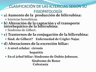 CLASIFICACIÓN DE LAS ICTERICIAS SEGÚN SU
                FISIOPATOLOGÍA
 a) Aumento de la producción de bilirrubina:
    Ictericias hemolíticas.
 b) Alteración de la captación y el transporte
 intrehepático de la bilirrubina:
   Sindrome de Gilbert.
 c) Trastornos de la conjugación de la bilirrubina:
   Sind. de Gilbert?   Enfermedad de Crigler-Najar.
 d) Alteraciones de la excreción biliar:
   A nivel celular: cirrosis
                    hepatitis
   En el árbol biliar: Sindrome de Dubin-Johnson.
                     Sindrome de Rotor
                      Colestasia
 